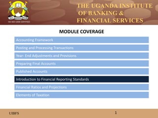 THE UGANDA INSTITUTE
OF BANKING &
FINANCIAL SERVICES
UIBFS
ISO 9001:2008 CERTIFIED
Accounting Framework
Posting and Processing Transactions
Year- End Adjustments and Provisions
Preparing Final Accounts
Introduction to Financial Reporting Standards
Published Accounts
MODULE COVERAGE
1
Financial Ratios and Projections
Elements of Taxation
 