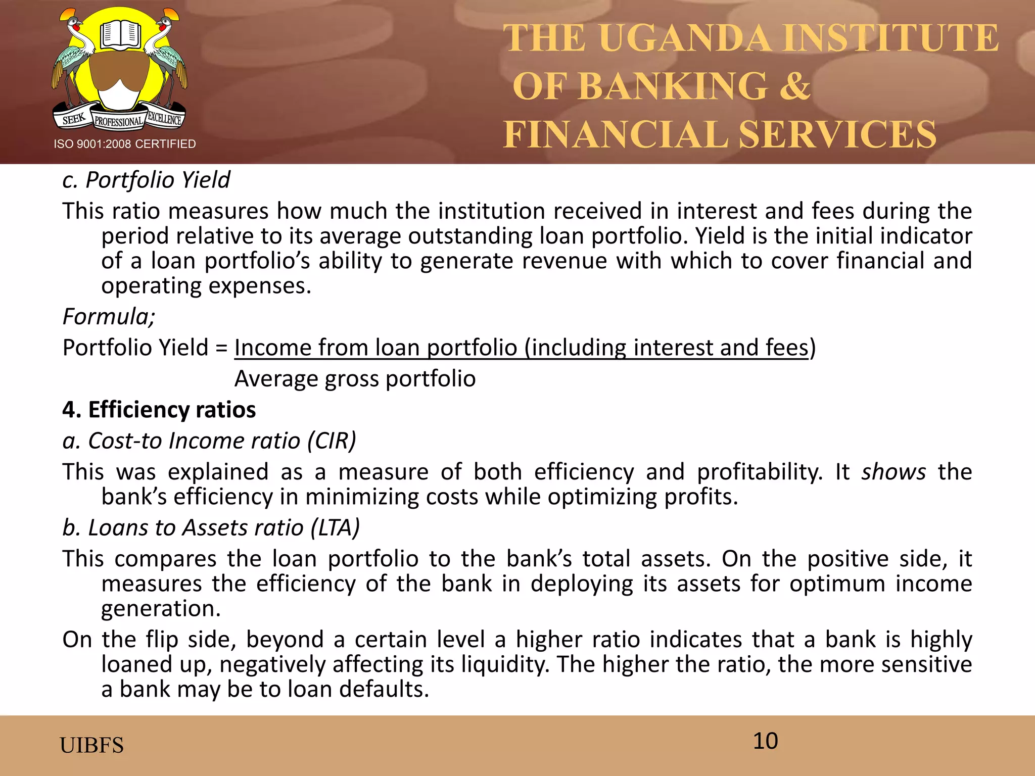 THE UGANDA INSTITUTE
OF BANKING &
FINANCIAL SERVICES
UIBFS
ISO 9001:2008 CERTIFIED
c. Portfolio Yield
This ratio measures how much the institution received in interest and fees during the
period relative to its average outstanding loan portfolio. Yield is the initial indicator
of a loan portfolio’s ability to generate revenue with which to cover financial and
operating expenses.
Formula;
Portfolio Yield = Income from loan portfolio (including interest and fees)
Average gross portfolio
4. Efficiency ratios
a. Cost-to Income ratio (CIR)
This was explained as a measure of both efficiency and profitability. It shows the
bank’s efficiency in minimizing costs while optimizing profits.
b. Loans to Assets ratio (LTA)
This compares the loan portfolio to the bank’s total assets. On the positive side, it
measures the efficiency of the bank in deploying its assets for optimum income
generation.
On the flip side, beyond a certain level a higher ratio indicates that a bank is highly
loaned up, negatively affecting its liquidity. The higher the ratio, the more sensitive
a bank may be to loan defaults.
10
 