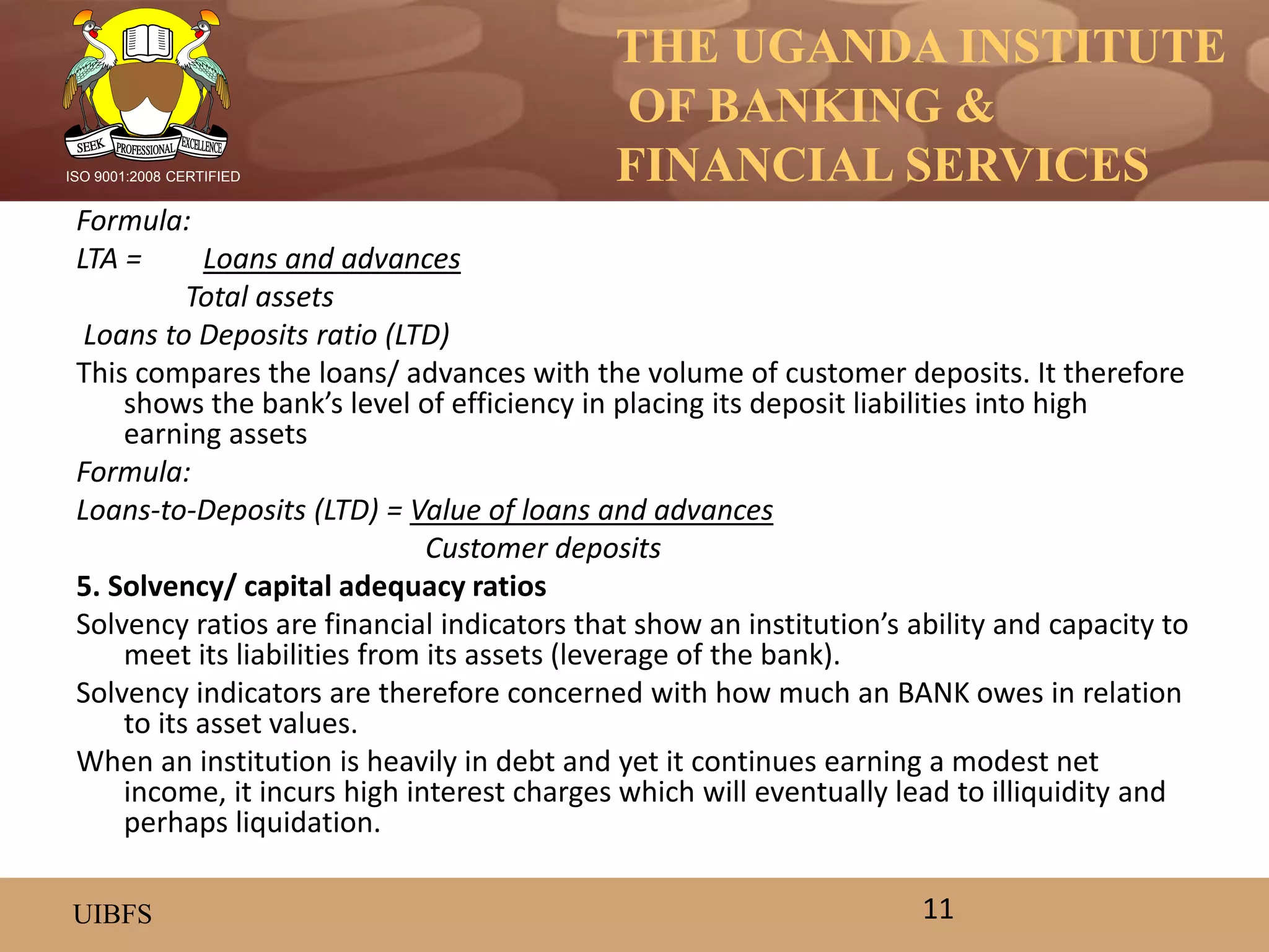 THE UGANDA INSTITUTE
OF BANKING &
FINANCIAL SERVICES
UIBFS
ISO 9001:2008 CERTIFIED
Formula:
LTA = Loans and advances
Total assets
Loans to Deposits ratio (LTD)
This compares the loans/ advances with the volume of customer deposits. It therefore
shows the bank’s level of efficiency in placing its deposit liabilities into high
earning assets
Formula:
Loans-to-Deposits (LTD) = Value of loans and advances
Customer deposits
5. Solvency/ capital adequacy ratios
Solvency ratios are financial indicators that show an institution’s ability and capacity to
meet its liabilities from its assets (leverage of the bank).
Solvency indicators are therefore concerned with how much an BANK owes in relation
to its asset values.
When an institution is heavily in debt and yet it continues earning a modest net
income, it incurs high interest charges which will eventually lead to illiquidity and
perhaps liquidation.
11
 
