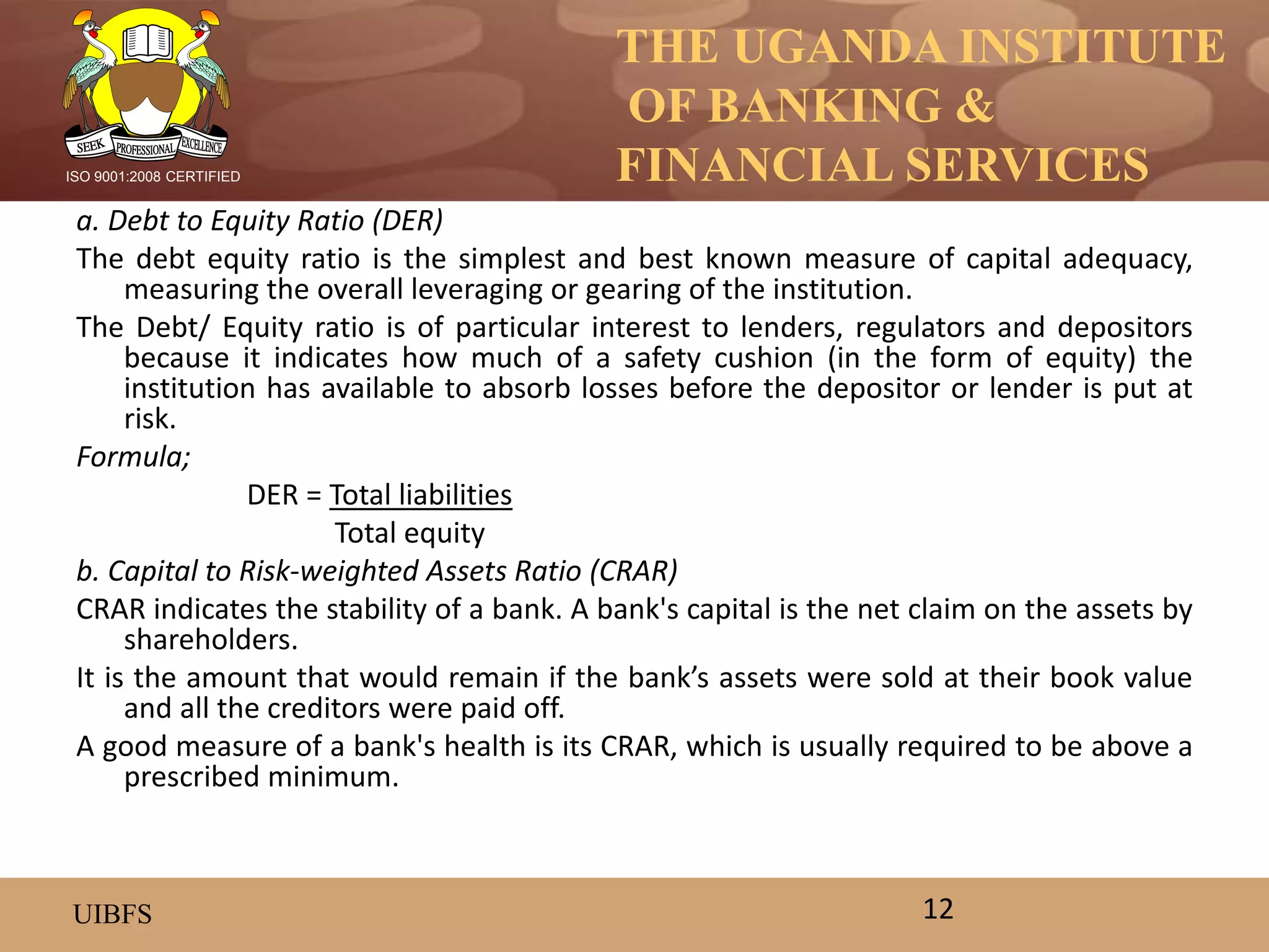 THE UGANDA INSTITUTE
OF BANKING &
FINANCIAL SERVICES
UIBFS
ISO 9001:2008 CERTIFIED
a. Debt to Equity Ratio (DER)
The debt equity ratio is the simplest and best known measure of capital adequacy,
measuring the overall leveraging or gearing of the institution.
The Debt/ Equity ratio is of particular interest to lenders, regulators and depositors
because it indicates how much of a safety cushion (in the form of equity) the
institution has available to absorb losses before the depositor or lender is put at
risk.
Formula;
DER = Total liabilities
Total equity
b. Capital to Risk-weighted Assets Ratio (CRAR)
CRAR indicates the stability of a bank. A bank's capital is the net claim on the assets by
shareholders.
It is the amount that would remain if the bank’s assets were sold at their book value
and all the creditors were paid off.
A good measure of a bank's health is its CRAR, which is usually required to be above a
prescribed minimum.
12
 