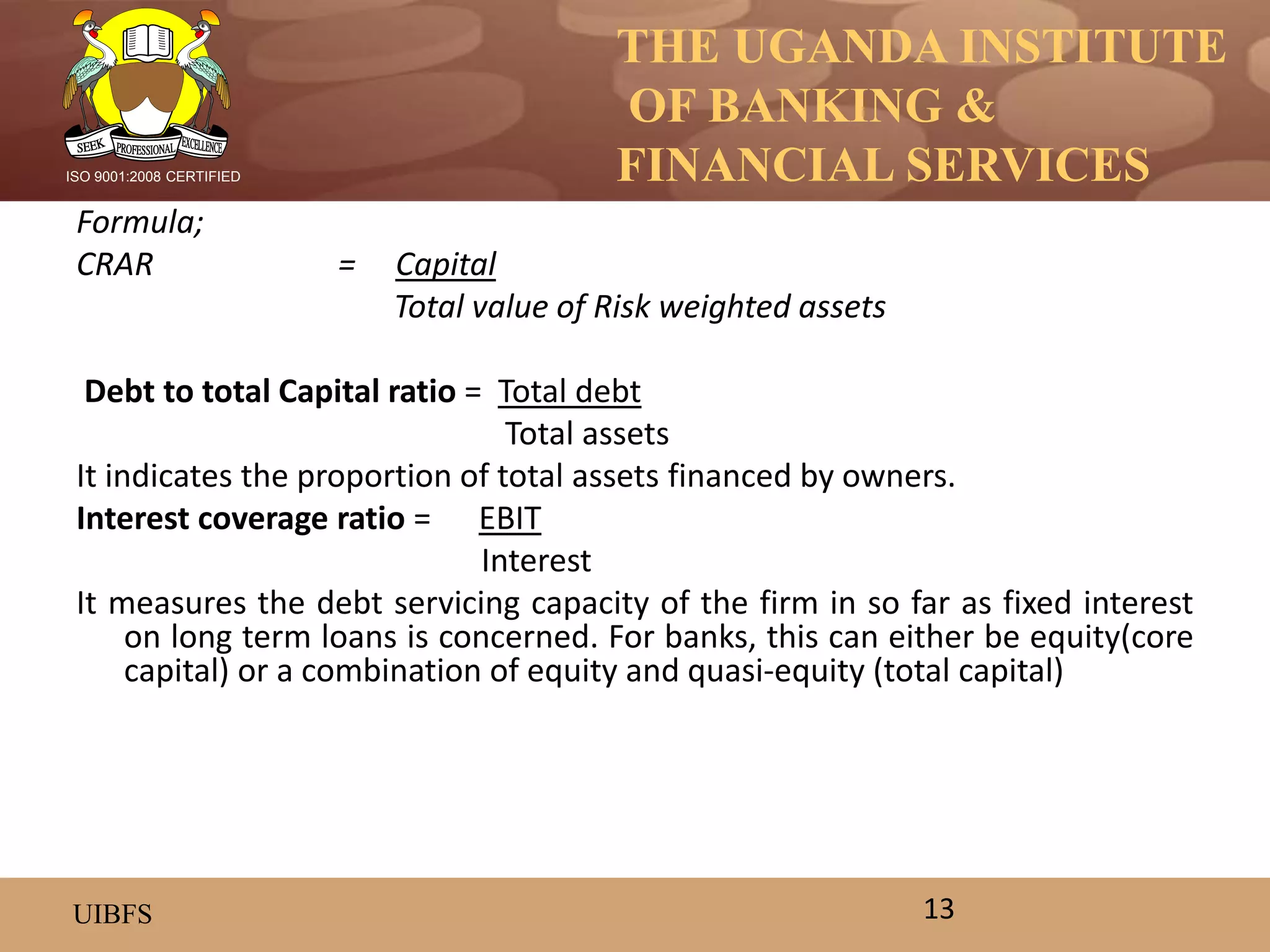 THE UGANDA INSTITUTE
OF BANKING &
FINANCIAL SERVICES
UIBFS
ISO 9001:2008 CERTIFIED
Formula;
CRAR = Capital
Total value of Risk weighted assets
Debt to total Capital ratio = Total debt
Total assets
It indicates the proportion of total assets financed by owners.
Interest coverage ratio = EBIT
Interest
It measures the debt servicing capacity of the firm in so far as fixed interest
on long term loans is concerned. For banks, this can either be equity(core
capital) or a combination of equity and quasi-equity (total capital)
13
 