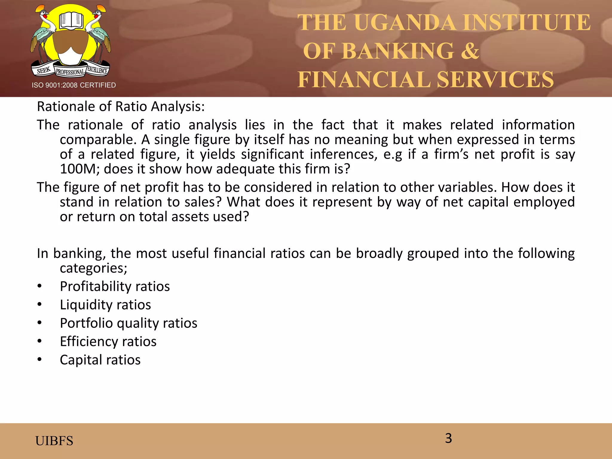 THE UGANDA INSTITUTE
OF BANKING &
FINANCIAL SERVICES
UIBFS
ISO 9001:2008 CERTIFIED
Rationale of Ratio Analysis:
The rationale of ratio analysis lies in the fact that it makes related information
comparable. A single figure by itself has no meaning but when expressed in terms
of a related figure, it yields significant inferences, e.g if a firm’s net profit is say
100M; does it show how adequate this firm is?
The figure of net profit has to be considered in relation to other variables. How does it
stand in relation to sales? What does it represent by way of net capital employed
or return on total assets used?
In banking, the most useful financial ratios can be broadly grouped into the following
categories;
• Profitability ratios
• Liquidity ratios
• Portfolio quality ratios
• Efficiency ratios
• Capital ratios
3
 
