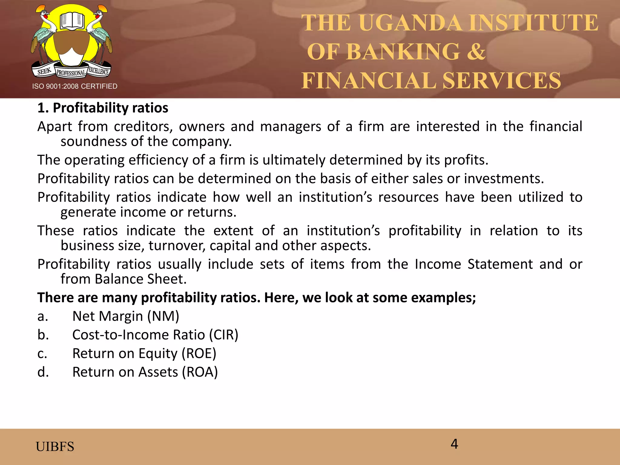 THE UGANDA INSTITUTE
OF BANKING &
FINANCIAL SERVICES
UIBFS
ISO 9001:2008 CERTIFIED
1. Profitability ratios
Apart from creditors, owners and managers of a firm are interested in the financial
soundness of the company.
The operating efficiency of a firm is ultimately determined by its profits.
Profitability ratios can be determined on the basis of either sales or investments.
Profitability ratios indicate how well an institution’s resources have been utilized to
generate income or returns.
These ratios indicate the extent of an institution’s profitability in relation to its
business size, turnover, capital and other aspects.
Profitability ratios usually include sets of items from the Income Statement and or
from Balance Sheet.
There are many profitability ratios. Here, we look at some examples;
a. Net Margin (NM)
b. Cost-to-Income Ratio (CIR)
c. Return on Equity (ROE)
d. Return on Assets (ROA)
4
 