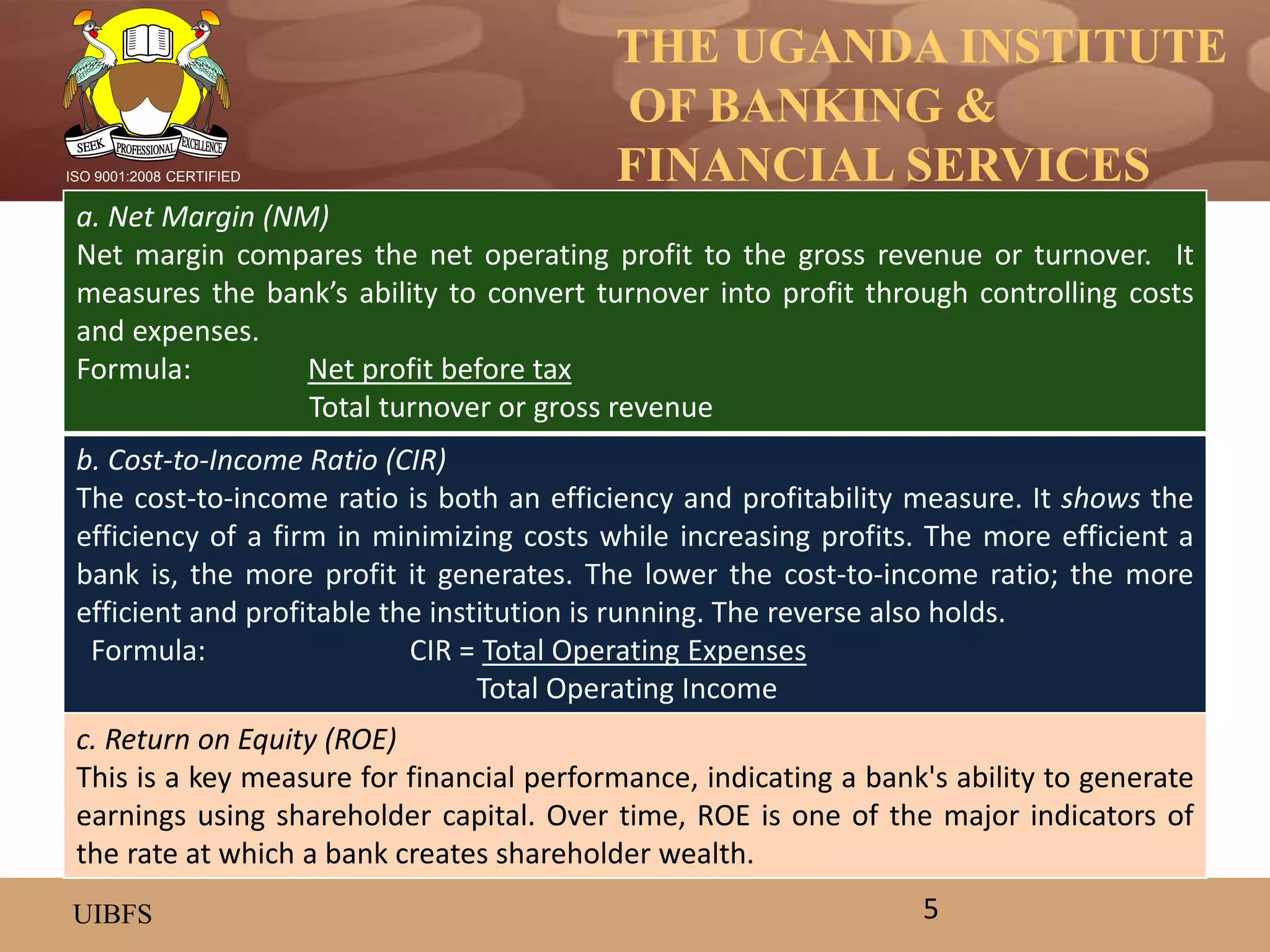THE UGANDA INSTITUTE
OF BANKING &
FINANCIAL SERVICES
UIBFS
ISO 9001:2008 CERTIFIED
a. Net Margin (NM)
Net margin compares the net operating profit to the gross revenue or turnover. It
measures the bank’s ability to convert turnover into profit through controlling costs
and expenses.
Formula: Net profit before tax
Total turnover or gross revenue
b. Cost-to-Income Ratio (CIR)
The cost-to-income ratio is both an efficiency and profitability measure. It shows the
efficiency of a firm in minimizing costs while increasing profits. The more efficient a
bank is, the more profit it generates. The lower the cost-to-income ratio; the more
efficient and profitable the institution is running. The reverse also holds.
Formula: CIR = Total Operating Expenses
Total Operating Income
c. Return on Equity (ROE)
This is a key measure for financial performance, indicating a bank's ability to generate
earnings using shareholder capital. Over time, ROE is one of the major indicators of
the rate at which a bank creates shareholder wealth.
5
 