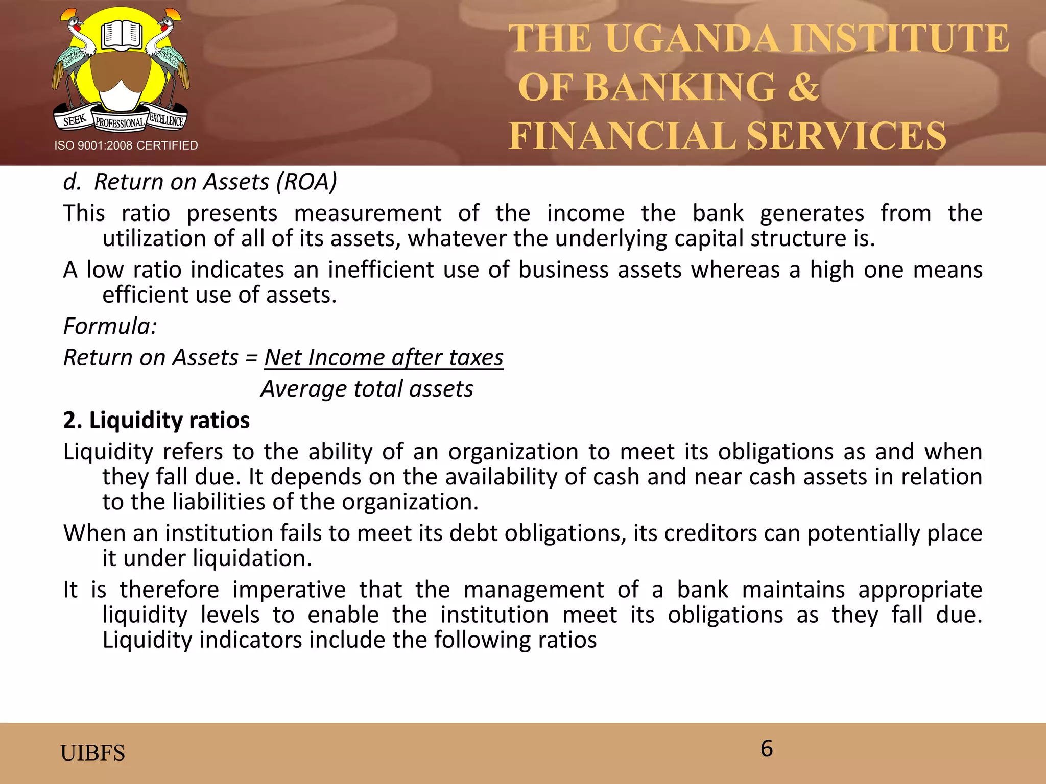 THE UGANDA INSTITUTE
OF BANKING &
FINANCIAL SERVICES
UIBFS
ISO 9001:2008 CERTIFIED
d. Return on Assets (ROA)
This ratio presents measurement of the income the bank generates from the
utilization of all of its assets, whatever the underlying capital structure is.
A low ratio indicates an inefficient use of business assets whereas a high one means
efficient use of assets.
Formula:
Return on Assets = Net Income after taxes
Average total assets
2. Liquidity ratios
Liquidity refers to the ability of an organization to meet its obligations as and when
they fall due. It depends on the availability of cash and near cash assets in relation
to the liabilities of the organization.
When an institution fails to meet its debt obligations, its creditors can potentially place
it under liquidation.
It is therefore imperative that the management of a bank maintains appropriate
liquidity levels to enable the institution meet its obligations as they fall due.
Liquidity indicators include the following ratios
6
 
