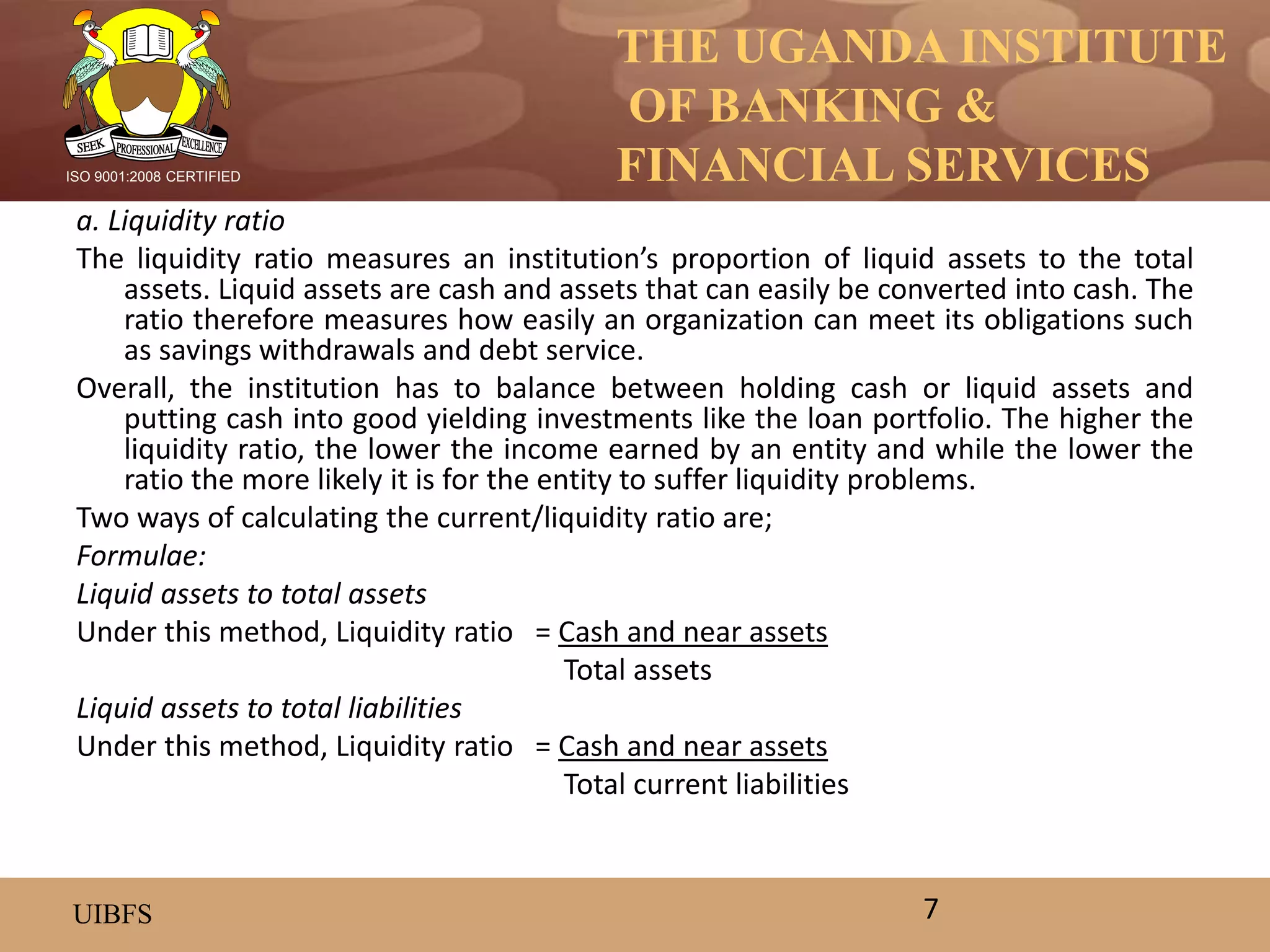 THE UGANDA INSTITUTE
OF BANKING &
FINANCIAL SERVICES
UIBFS
ISO 9001:2008 CERTIFIED
a. Liquidity ratio
The liquidity ratio measures an institution’s proportion of liquid assets to the total
assets. Liquid assets are cash and assets that can easily be converted into cash. The
ratio therefore measures how easily an organization can meet its obligations such
as savings withdrawals and debt service.
Overall, the institution has to balance between holding cash or liquid assets and
putting cash into good yielding investments like the loan portfolio. The higher the
liquidity ratio, the lower the income earned by an entity and while the lower the
ratio the more likely it is for the entity to suffer liquidity problems.
Two ways of calculating the current/liquidity ratio are;
Formulae:
Liquid assets to total assets
Under this method, Liquidity ratio = Cash and near assets
Total assets
Liquid assets to total liabilities
Under this method, Liquidity ratio = Cash and near assets
Total current liabilities
7
 