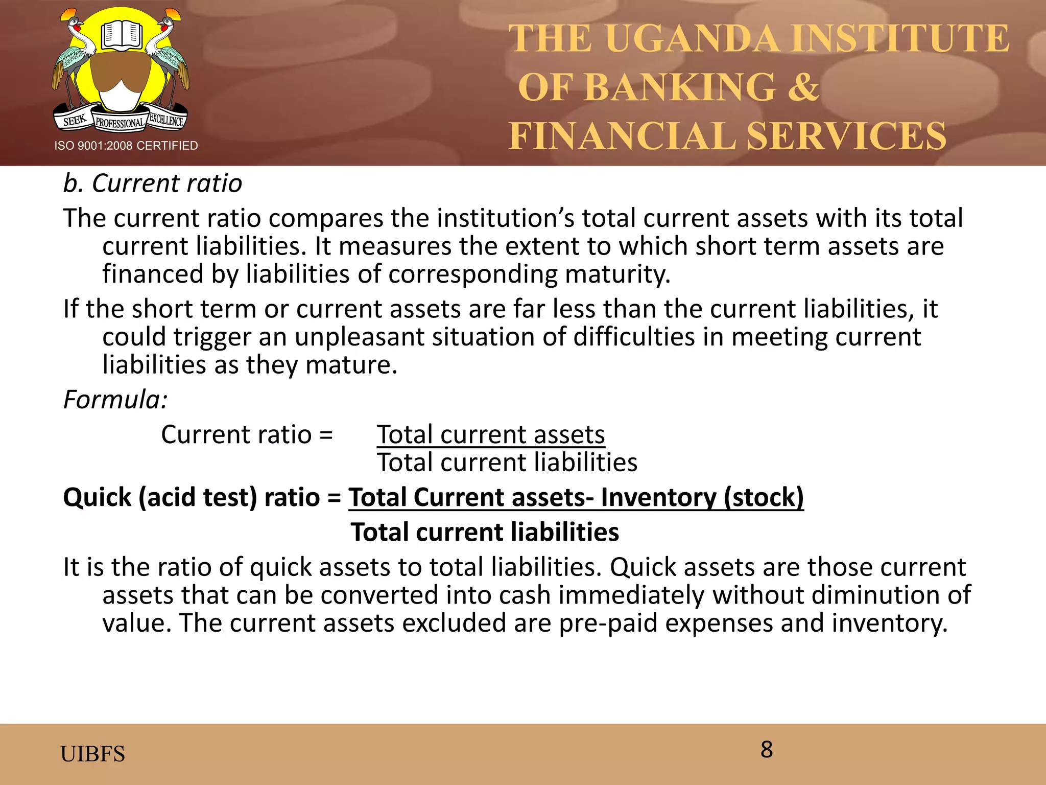 THE UGANDA INSTITUTE
OF BANKING &
FINANCIAL SERVICES
UIBFS
ISO 9001:2008 CERTIFIED
b. Current ratio
The current ratio compares the institution’s total current assets with its total
current liabilities. It measures the extent to which short term assets are
financed by liabilities of corresponding maturity.
If the short term or current assets are far less than the current liabilities, it
could trigger an unpleasant situation of difficulties in meeting current
liabilities as they mature.
Formula:
Current ratio = Total current assets
Total current liabilities
Quick (acid test) ratio = Total Current assets- Inventory (stock)
Total current liabilities
It is the ratio of quick assets to total liabilities. Quick assets are those current
assets that can be converted into cash immediately without diminution of
value. The current assets excluded are pre-paid expenses and inventory.
8
 