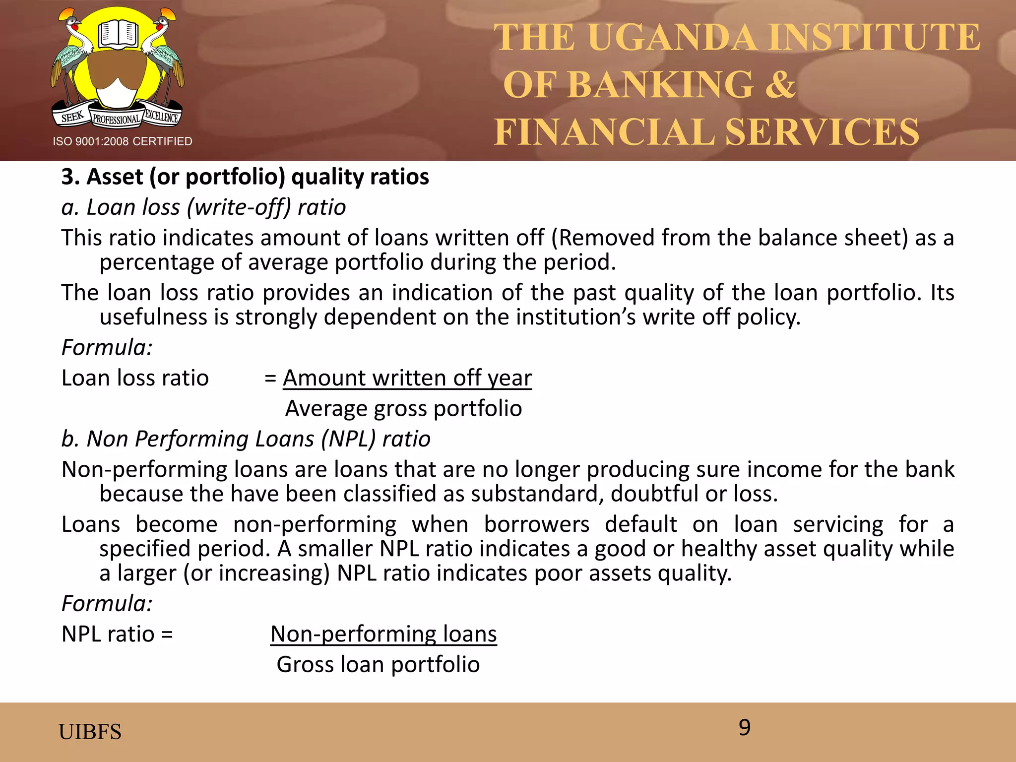 THE UGANDA INSTITUTE
OF BANKING &
FINANCIAL SERVICES
UIBFS
ISO 9001:2008 CERTIFIED
3. Asset (or portfolio) quality ratios
a. Loan loss (write-off) ratio
This ratio indicates amount of loans written off (Removed from the balance sheet) as a
percentage of average portfolio during the period.
The loan loss ratio provides an indication of the past quality of the loan portfolio. Its
usefulness is strongly dependent on the institution’s write off policy.
Formula:
Loan loss ratio = Amount written off year
Average gross portfolio
b. Non Performing Loans (NPL) ratio
Non-performing loans are loans that are no longer producing sure income for the bank
because the have been classified as substandard, doubtful or loss.
Loans become non-performing when borrowers default on loan servicing for a
specified period. A smaller NPL ratio indicates a good or healthy asset quality while
a larger (or increasing) NPL ratio indicates poor assets quality.
Formula:
NPL ratio = Non-performing loans
Gross loan portfolio
9
 