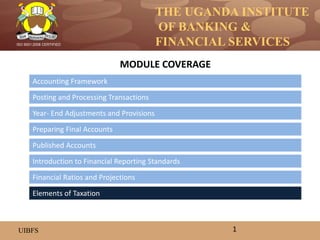 THE UGANDA INSTITUTE
OF BANKING &
FINANCIAL SERVICES
UIBFS
ISO 9001:2008 CERTIFIED
Accounting Framework
Posting and Processing Transactions
Year- End Adjustments and Provisions
Preparing Final Accounts
Introduction to Financial Reporting Standards
Published Accounts
MODULE COVERAGE
1
Financial Ratios and Projections
Elements of Taxation
 
