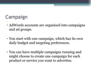 Campaign
• AdWords accounts are organized into campaigns
and ad groups.
• You start with one campaign, which has its own
daily budget and targeting preferences.
• You can have multiple campaigns running and
might choose to create one campaign for each
product or service you want to advertise.
 