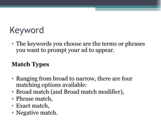 Keyword
• The keywords you choose are the terms or phrases
you want to prompt your ad to appear.
Match Types
• Ranging from broad to narrow, there are four
matching options available:
• Broad match (and Broad match modifier),
• Phrase match,
• Exact match,
• Negative match.
 
