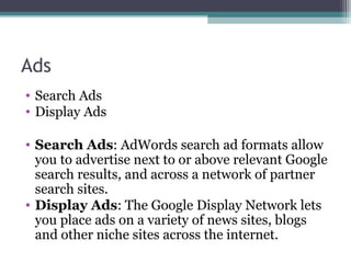 Ads
• Search Ads
• Display Ads
• Search Ads: AdWords search ad formats allow
you to advertise next to or above relevant Google
search results, and across a network of partner
search sites.
• Display Ads: The Google Display Network lets
you place ads on a variety of news sites, blogs
and other niche sites across the internet.
 