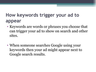 How keywords trigger your ad to
appear
• Keywords are words or phrases you choose that
can trigger your ad to show on search and other
sites.
• When someone searches Google using your
keywords then your ad might appear next to
Google search results.
 