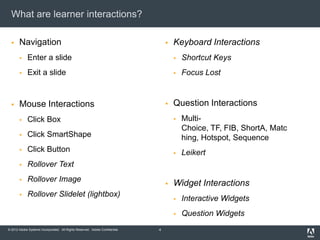 What are learner interactions?

      Navigation                                                                    Keyboard Interactions
            Enter a slide                                                               Shortcut Keys
            Exit a slide                                                                Focus Lost


      Mouse Interactions                                                            Question Interactions
            Click Box                                                                   Multi-
                                                                                          Choice, TF, FIB, ShortA, Matc
            Click SmartShape                                                             hing, Hotspot, Sequence
            Click Button                                                                Leikert
            Rollover Text
            Rollover Image
                                                                                     Widget Interactions
            Rollover Slidelet (lightbox)
                                                                                         Interactive Widgets
                                                                                         Question Widgets
© 2012 Adobe Systems Incorporated. All Rights Reserved. Adobe Confidential.   4
 