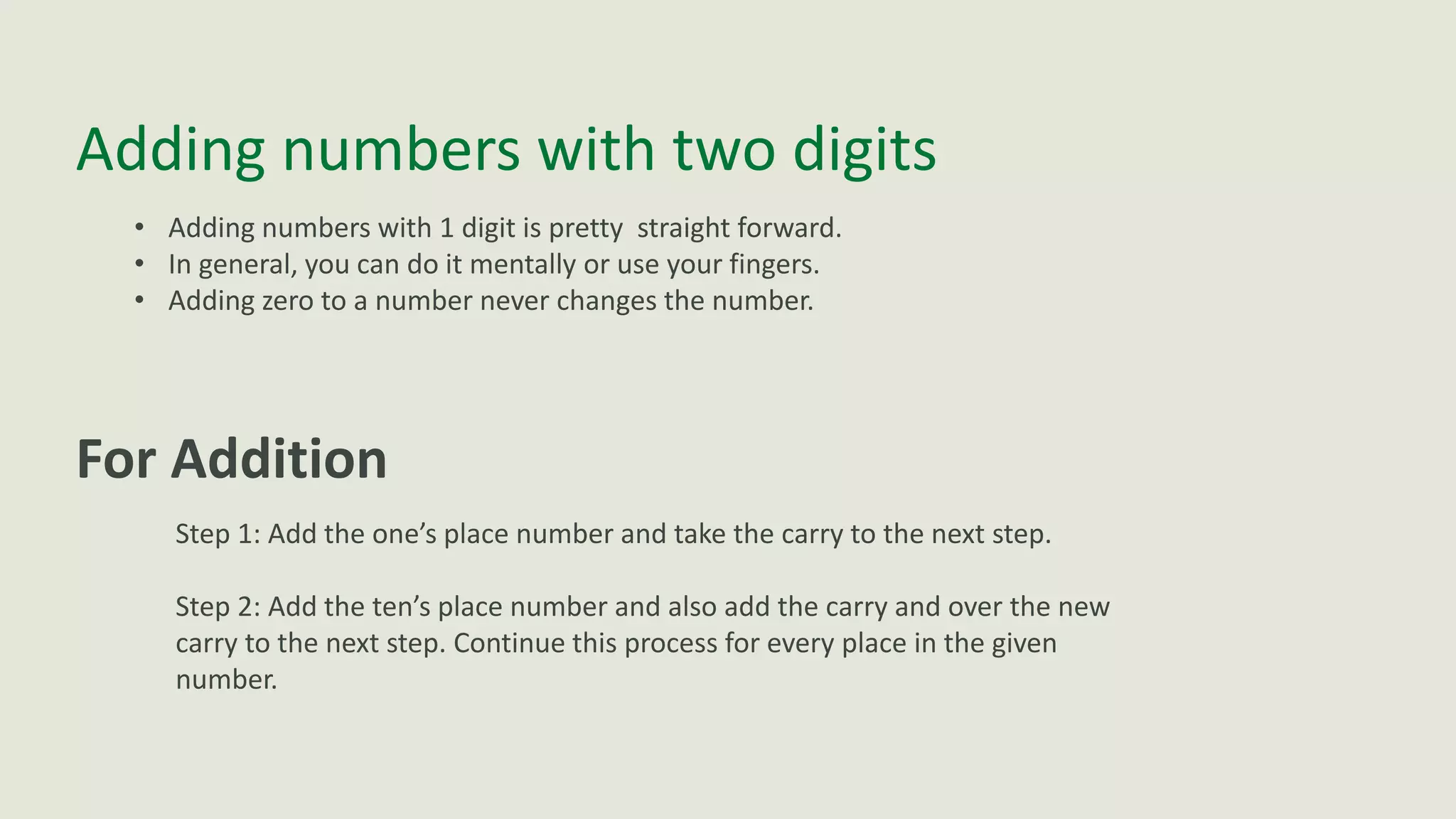 Adding numbers with two digits
• Adding numbers with 1 digit is pretty straight forward.
• In general, you can do it mentally or use your fingers.
• Adding zero to a number never changes the number.
For Addition
Step 1: Add the one’s place number and take the carry to the next step.
Step 2: Add the ten’s place number and also add the carry and over the new
carry to the next step. Continue this process for every place in the given
number.
 