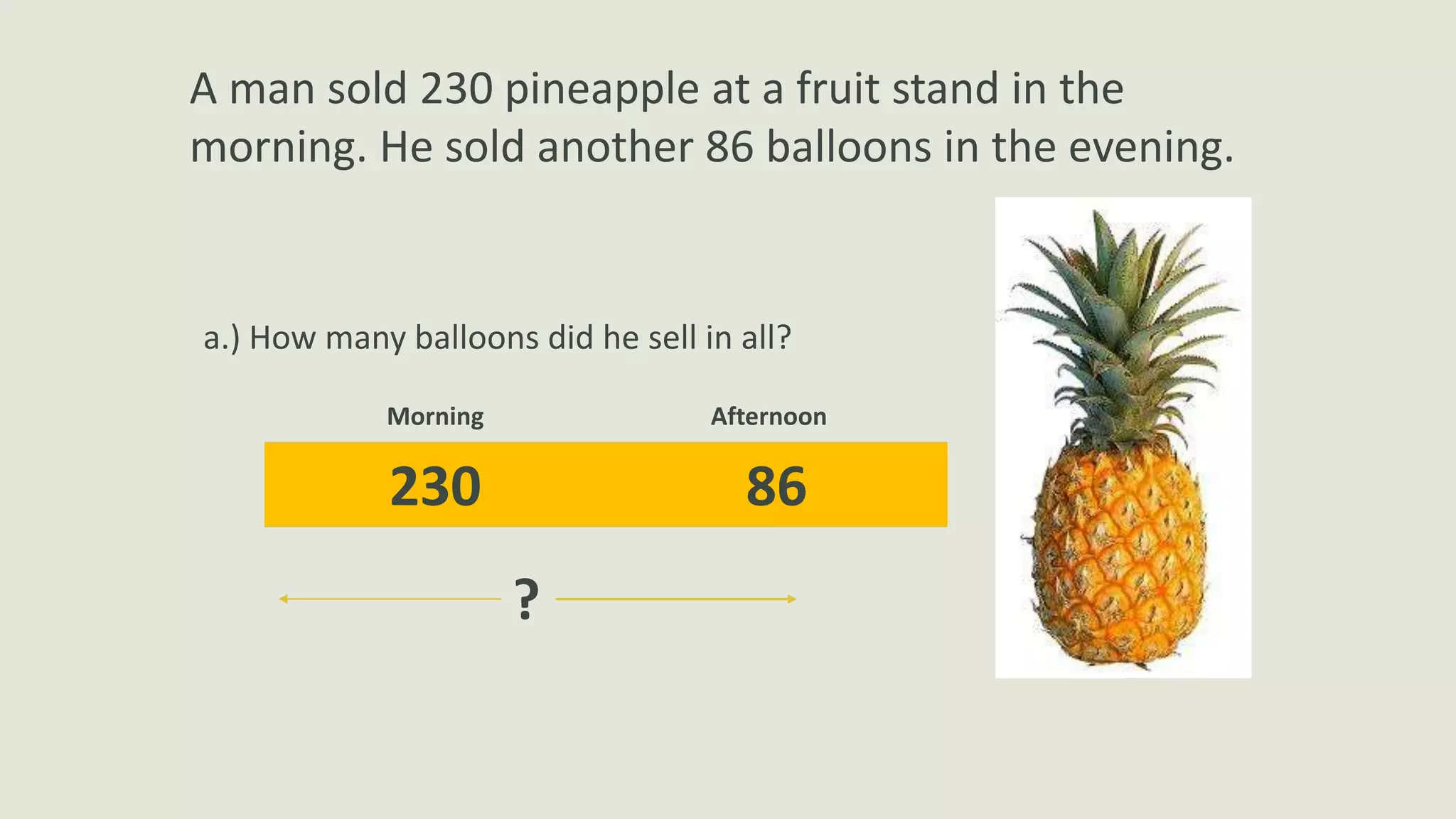 A man sold 230 pineapple at a fruit stand in the
morning. He sold another 86 balloons in the evening.
a.) How many balloons did he sell in all?
230 86
Morning Afternoon
?
 