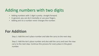 Adding numbers with two digits
• Adding numbers with 1 digit is pretty straight forward.
• In general, you can do it mentally or use your fingers.
• Adding zero to a number never changes the number.
For Addition
Step 1: Add the one’s place number and take the carry to the next step.
Step 2: Add the ten’s place number and also add the carry and over the new
carry to the next step. Continue this process for every place in the given
number.
 