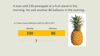 A man sold 230 pineapple at a fruit stand in the
morning. He sold another 86 balloons in the evening.
a.) How many balloons did he sell in all?
230 86
Morning Afternoon
?
 