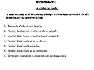 DOCUMENTACIÓN
La carta de porte:
La carta de porte es el documento principal de todo transporte ADR. En ella
deben figurar los siguientes datos:
1. Designación oficial en la carta de porte.
2. Número y descripción de los bultos cuando sea aplicable.
3. La cantidad total de cada mercancía peligrosa transportada.
4. Nombre y dirección del o de los expedidores.
5. Nombre y dirección del transportista.
6. Nombre y dirección del o de los destinatarios.
7. En transporte internacional el idioma será el del país de expedición y en uno de entre el inglés,
francés o alemán.
 