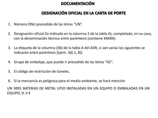DOCUMENTACIÓN
DESIGNACIÓN OFICIAL EN LA CARTA DE PORTE
1. Número ONU precedido de las letras “UN”.
2. Designación oficial (la indicada en la columna 2 de la tabla A), completada, en su caso,
con la denominación técnica entre paréntesis (contiene XXXXX).
3. La etiqueta de la columna (3b) de la tabla A del ADR, si son varias las siguientes se
indicarán entre paréntesis [ejem. 3(6.1, 8)].
4. Grupo de embalaje, que puede ir precedido de las letras “GE”.
5. El código de restricción de túneles.
6. Si la mercancía es peligrosa para el medio ambiente, se hará mención al final
UN 3091 BATERIAS DE METAL LITIO INSTALADAS EN UN EQUIPO O EMBALADAS EN UN
EQUIPO, 9, II €
 