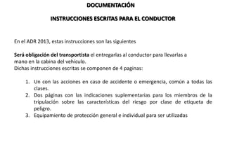 DOCUMENTACIÓN
En el ADR 2013, estas instrucciones son las siguientes
Será obligación del transportista el entregarlas al conductor para llevarlas a
mano en la cabina del vehículo.
Dichas instrucciones escritas se componen de 4 paginas:
1. Un con las acciones en caso de accidente o emergencia, común a todas las
clases.
2. Dos páginas con las indicaciones suplementarias para los miembros de la
tripulación sobre las características del riesgo por clase de etiqueta de
peligro.
3. Equipamiento de protección general e individual para ser utilizadas cuando se
tengan que tomar medidas de urgencia.
INSTRUCCIONES ESCRITAS PARA EL CONDUCTOR
 