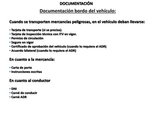 DOCUMENTACIÓN
Documentación bordo del vehículo:
Cuando se transporten mercancías peligrosas, en el vehículo deban llevarse:
• Tarjeta de transporte (si se precisa).
• Tarjeta de inspección técnica con ITV en vigor.
• Permiso de circulación
• Seguro en vigor
• Certificado de aprobación del vehículo (cuando lo requiera el ADR)
• Acuerdo bilateral (cuando lo requiera el ADR)
En cuanto a la mercancía:
• Carta de porte
• Instrucciones escritas
En cuanto al conductor
• DNI
• Carné de conducir
• Carné ADR
 