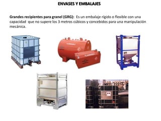 ENVASES Y EMBALAJES
Grandes recipientes para granel (GRG): Es un embalaje rígido o flexible con una
capacidad que no supere los 3 metros cúbicos y concebidos para una manipulación
mecánica.
 
