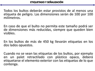 ETIQUETADO Y SEÑALIZACIÓN
Todos los bultos deberán estar provistos de al menos una
etiqueta de peligro. Las dimensiones serán de 100 por 100
milímetros.
En caso de que el bulto no permita este tamaño podrá ser
de dimensiones más reducidas, siempre que queden bien
visibles.
En los bultos de más de 450 kg llevarán etiquetas en los
dos lados opuestos.
Cuando no se vean las etiquetas de los bultos, por ejemplo
en un palet retractilado con plástico opaco, deberá
etiquetarse el elemento exterior con las etiquetas de lo que
contenga.
 