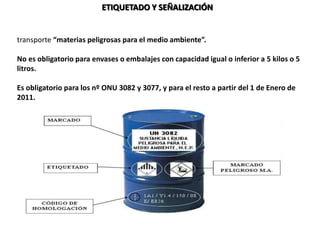 ETIQUETADO Y SEÑALIZACIÓN
En el ADR 2009 se introdujo una nueva marca que se colocará al lado del resto, cuando se
transporte “materias peligrosas para el medio ambiente”.
No es obligatorio para envases o embalajes con capacidad igual o inferior a 5 kilos o 5
litros.
Es obligatorio para los nº ONU 3082 y 3077, y para el resto a partir del 1 de Enero de
2011.
 