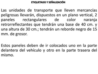 Las unidades de transporte que lleven mercancías
peligrosas llevarán, dispuestos en un plano vertical, 2
paneles rectangulares de color naranja
retrorreflectantes que tendrán una base de 40 cm. y
una altura de 30 cm.; tendrán un reborde negro de 15
mm. de grosor.
Estos paneles deben de ir colocados uno en la parte
delantera del vehículo y otro en la parte trasera del
mismo.
ETIQUETADO Y SEÑALIZACIÓN
 