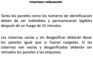 Tanto los paneles como los números de identificación
deben de ser indelebles y permanecerán legibles
después de un fuego de 15 minutos.
Las cisternas vacías y sin desgasificar deberán llevar
los paneles igual que si fueran cargadas. Si las
cisternas van vacías y desgasificadas deberán ser
retirados los paneles y las etiquetas.
ETIQUETADO Y SEÑALIZACIÓN
 