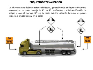 ETIQUETADO Y SEÑALIZACIÓN
Las cisternas que deberán estar señalizados, generalmente, en la parte delantera
y trasera con un panel naranja de 40 por 30 centímetros con la identificación de
peligro y con el numero UN en la parte inferior. Además llevarán las placas
etiqueta a ambos lados y en la parte trasera.
 