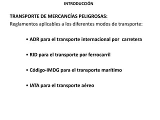 TRANSPORTE DE MERCANCÍAS PELIGROSAS:
Reglamentos aplicables a los diferentes modos de transporte:
• ADR para el transporte internacional por carretera
• RID para el transporte por ferrocarril
• Código-IMDG para el transporte marítimo
• IATA para el transporte aéreo
INTRODUCCIÓN
 