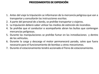 PROCEDIMIENTOS DE EXPEDICIÓN
1. Antes del viaje la tripulación se informaran de la mercancía peligrosa que van a
transportar y consultarán las instrucciones escritas.
2. A parte del personal de a bordo, se prohíbe transportar a viajeros.
3. La tripulación deberá saber utilizar los medios de extinción de incendios.
4. Se prohíbe que el conductor o acompañante abran los bultos que contengan
mercancías peligrosas.
5. Durante las manipulaciones se prohíbe fumar en las inmediaciones y dentro
de los vehículos.
6. Durante la carga y descarga el motor permanecerá parado, salvo que fuera
necesario para el funcionamiento de bombas u otros mecanismos.
7. Durante el estacionamiento tendrá accionado el freno de estacionamiento.
 