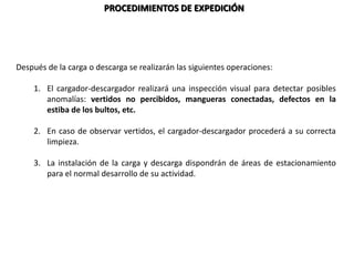PROCEDIMIENTOS DE EXPEDICIÓN
Después de la carga o descarga se realizarán las siguientes operaciones:
1. El cargador-descargador realizará una inspección visual para detectar posibles
anomalías: vertidos no percibidos, mangueras conectadas, defectos en la
estiba de los bultos, etc.
2. En caso de observar vertidos, el cargador-descargador procederá a su correcta
limpieza.
3. La instalación de la carga y descarga dispondrán de áreas de estacionamiento
para el normal desarrollo de su actividad.
 