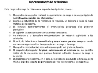 PROCEDIMIENTOS DE EXPEDICIÓN
En la carga o descarga de cisternas se seguirán las siguientes normas:
1. El cargador-descargador realizará las operaciones de carga o descarga siguiendo
las instrucciones dadas por el expedidor.
2. Cuando a naturaleza de la mercancía lo requiera, se derivará a tierra la masa
metálica de la cisterna.
3. Se evitarán desbordamientos o emanaciones peligrosas que pudieran
producirse.
4. Se vigilarán las tensiones mecánicas de las conexiones.
5. No emitirán a la atmosfera concentraciones de materias superiores a las
admitidas.
6. El vehículo deberá estar inmovilizado y con el motor parado, excepto cuando
sea necesario para realizar las operaciones de carga o descarga.
7. El cargador comprobará el peso volumen cargado y el grado de llenado.
8. El cargador-descargador limpiará externamente el vehículo de los posibles
restos de la mercancía que puedan haberse adherido durante la carga o
descarga.
9. El descargador de cisterna, en el caso de no haberse producido la limpieza de la
misma, expedirá la carta de porte en vacío y se la entregará al transportista.
 