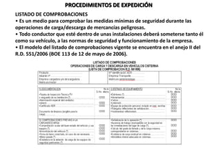 LISTADO DE COMPROBACIONES
• Es un medio para comprobar las medidas mínimas de seguridad durante las
operaciones de carga/descarga de mercancías peligrosas.
• Todo conductor que esté dentro de unas instalaciones deberá someterse tanto él
como su vehículo, a las normas de seguridad y funcionamiento de la empresa.
• El modelo del listado de comprobaciones vigente se encuentra en el anejo II del
R.D. 551/2006 (BOE 113 de 12 de mayo de 2006).
PROCEDIMIENTOS DE EXPEDICIÓN
 
