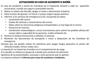 ACTUACIONES EN CASO DE ACCIDENTE O AVERÍA
En caso de accidente o avería los miembros de la tripulación llevarán a cabo las siguientes
actuaciones, cuando sea seguro y practicable hacerlo:
1. Aplicar el sistema de frenado, apagar el motor y desconectar la batería.
2. Evitar fuentes de ignición, no fumar ni activar ningún equipo eléctrico.
3. Informar a los servicios de emergencia (112), incluyendo los datos:
• Localización del suceso
• Estado del vehículo y características del suceso.
• Datos sobre las mercancías peligrosas transportadas y si hay fugas de la misma.
• Existencia de víctimas.
• Condiciones meteorológicas u otras circunstancias para valorar los posibles efectos del
suceso sobre a seguridad de las personas, medio ambiente etc.
4. Ponerse el chaleco fluorescente y señalizar el vehículo.
5. Mantener los documentos de transporte a mano a disposición de los miembros de
emergencia.
Siempre que sea posible utilizar los extintores para apagar fuegos pequeños en partes del
vehículo (ruedas, frenos, motor, etc.)
La tripulación no tratará los incendios en el compartimiento de carga.
Si es posible se utilizara el equipo de a bordo para contener los derrames.
Apartarse de las proximidades, aconsejar a otras personas que se aparten.
La empresa realizará el Informe para casos de accidente o incidentes.
 