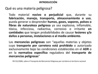 INTRODUCCIÓN
Qué es una materia peligrosa?
Todo material nocivo o perjudicial que, durante su
fabricación, manejo, transporte, almacenamiento o uso,
pueda generar o desprender humos, gases, vapores, polvos o
fibras de naturaleza peligrosa ya sea explosiva, inflamable,
tóxica, infecciosa, radiactiva, corrosivo o irritante en
cantidades que tengan probabilidades de causar lesiones y/o
daños a personas, instalaciones o al medio ambiente.
Las mercancías peligrosas son “aquellas materias y objetos
cuyo transporte por carretera está prohibido o autorizado
exclusivamente bajo las condiciones establecidas en el ADR o
en la normativa especifica reguladora del transporte de
mercancías peligrosas”
RD 551/2006, sobre el Transporte de Mercancías Peligrosas por carretera en territorio nacional
 