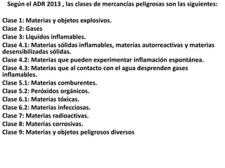 Según el ADR 2013 , las clases de mercancías peligrosas son las siguientes:
Clase 1: Materias y objetos explosivos.
Clase 2: Gases
Clase 3: Líquidos inflamables.
Clase 4.1: Materias sólidas inflamables, materias autorreactivas y materias
desensibilizadas sólidas.
Clase 4.2: Materias que pueden experimentar inflamación espontánea.
Clase 4.3: Materias que al contacto con el agua desprenden gases
inflamables.
Clase 5.1: Materias comburentes.
Clase 5.2: Peróxidos orgánicos.
Clase 6.1: Materias tóxicas.
Clase 6.2: Materias infecciosas.
Clase 7: Materias radioactivas.
Clase 8: Materias corrosivas.
Clase 9: Materias y objetos peligrosos diversos
 