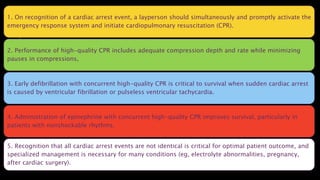 1. On recognition of a cardiac arrest event, a layperson should simultaneously and promptly activate the
emergency response system and initiate cardiopulmonary resuscitation (CPR).
2. Performance of high-quality CPR includes adequate compression depth and rate while minimizing
pauses in compressions,
3. Early defibrillation with concurrent high-quality CPR is critical to survival when sudden cardiac arrest
is caused by ventricular fibrillation or pulseless ventricular tachycardia.
4. Administration of epinephrine with concurrent high-quality CPR improves survival, particularly in
patients with nonshockable rhythms.
5. Recognition that all cardiac arrest events are not identical is critical for optimal patient outcome, and
specialized management is necessary for many conditions (eg, electrolyte abnormalities, pregnancy,
after cardiac surgery).
 