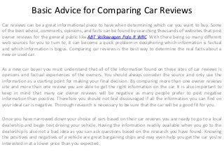 Basic Advice for Comparing Car Reviews
Car reviews can be a great informational piece to have when determining which car you want to buy. Some
of the best advice, comments, opinions, and facts can be found by searching thousands of websites that post
owner reviews for the general public like ABT Volkswagen Polo R WRC. With there being so many different
web sources for you to turn to, it can become a quick problem in deciphering which information is factual
and which information is bogus. Comparing car reviews is the best way to determine the real facts about a
new or used car.
As a new car buyer you must understand that all of the information found on these sites of car reviews is
opinions and factual experiences of the owners. You should always consider the source and only use the
information as a starting point for making your final decision. By comparing more than one owner reviews
site and more than one review you are able to get the right information on the car. It is also important to
keep in mind that many car owner reviews will be negative as many people prefer to post negative
information than positive. Therefore you should not feel discouraged if all the information you can find on
your ideal car is negative. Thorough research is necessary to be sure that the car will be a good fit for you.
Once you have narrowed down your choice of cars based on their car reviews you are ready to go to a local
dealership and begin test driving your vehicle. Having the information readily available when you go to the
dealership is also not a bad idea as you can ask questions based on the research you have found. Knowing
the positives and negatives of a vehicle are great bargaining chips and may even help you get the car you're
interested in at a lower price than you expected.

 