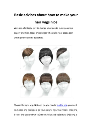 Basic advices about how to make your
                      hair wigs nice
Wigs are a fantastic way to change your look to make you more

beauty and nice, today china beads wholesale store-zacoo.com

which give you some basic tips.




Choose the right wig. Not only do you need a quality wig, you need

to choose one that could be your natural hair. That means choosing

a color and texture that could be natural and not simply choosing a
 