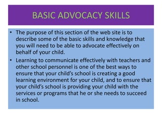 BASIC ADVOCACY SKILLS
• The purpose of this section of the web site is to
describe some of the basic skills and knowledge that
you will need to be able to advocate effectively on
behalf of your child.
• Learning to communicate effectively with teachers and
other school personnel is one of the best ways to
ensure that your child’s school is creating a good
learning environment for your child, and to ensure that
your child’s school is providing your child with the
services or programs that he or she needs to succeed
in school.
 