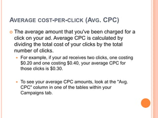 AVERAGE COST-PER-CLICK (AVG. CPC)


The average amount that you've been charged for a
click on your ad. Average CPC is calculated by
dividing the total cost of your clicks by the total
number of clicks.


For example, if your ad receives two clicks, one costing
$0.20 and one costing $0.40, your average CPC for
those clicks is $0.30.



To see your average CPC amounts, look at the "Avg.
CPC" column in one of the tables within your
Campaigns tab.

 