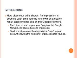 IMPRESSIONS


How often your ad is shown. An impression is
counted each time your ad is shown on a search
result page or other site on the Google Network.
Each time your ad appears on Google or the Google
Network, it's counted as one impression
 You'll sometimes see the abbreviation "Impr" in your
account showing the number of impressions for your ad.


 
