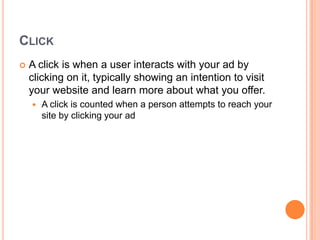CLICK


A click is when a user interacts with your ad by
clicking on it, typically showing an intention to visit
your website and learn more about what you offer.


A click is counted when a person attempts to reach your
site by clicking your ad

 