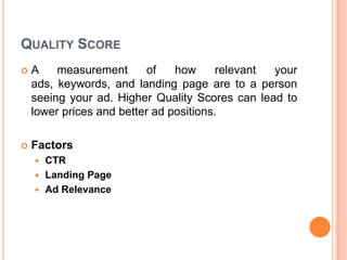 QUALITY SCORE


A
measurement
of
how
relevant
your
ads, keywords, and landing page are to a person
seeing your ad. Higher Quality Scores can lead to
lower prices and better ad positions.



Factors
CTR
 Landing Page
 Ad Relevance


 