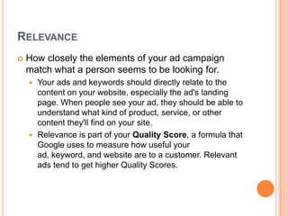 RELEVANCE


How closely the elements of your ad campaign
match what a person seems to be looking for.
Your ads and keywords should directly relate to the
content on your website, especially the ad's landing
page. When people see your ad, they should be able to
understand what kind of product, service, or other
content they'll find on your site.
 Relevance is part of your Quality Score, a formula that
Google uses to measure how useful your
ad, keyword, and website are to a customer. Relevant
ads tend to get higher Quality Scores.


 