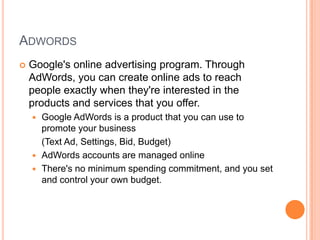ADWORDS


Google's online advertising program. Through
AdWords, you can create online ads to reach
people exactly when they're interested in the
products and services that you offer.
Google AdWords is a product that you can use to
promote your business
(Text Ad, Settings, Bid, Budget)
 AdWords accounts are managed online
 There's no minimum spending commitment, and you set
and control your own budget.


 